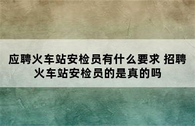 应聘火车站安检员有什么要求 招聘火车站安检员的是真的吗